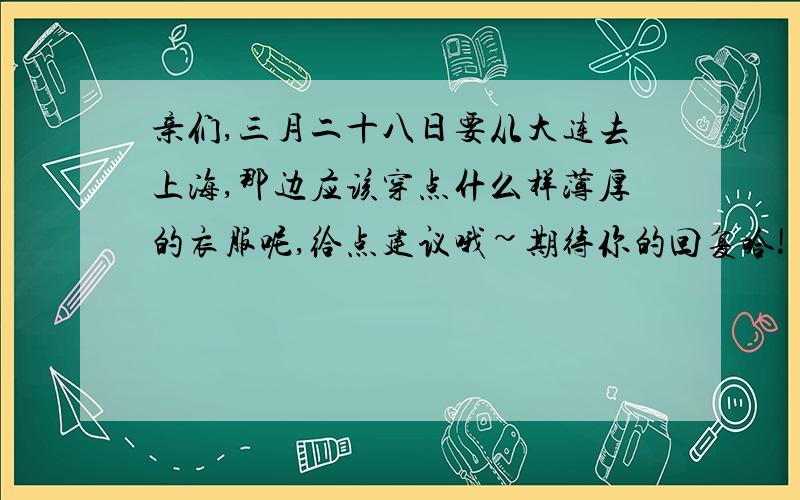 亲们,三月二十八日要从大连去上海,那边应该穿点什么样薄厚的衣服呢,给点建议哦~期待你的回复哈!