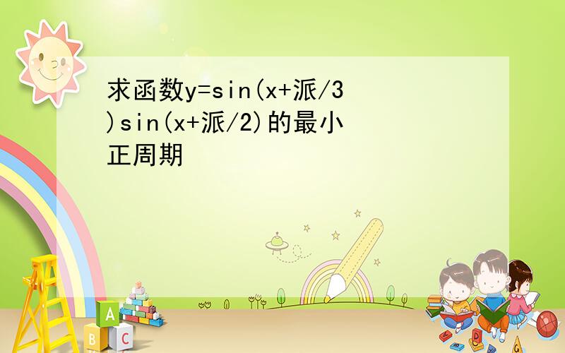 求函数y=sin(x+派/3)sin(x+派/2)的最小正周期