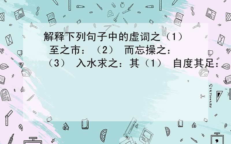 解释下列句子中的虚词之（1） 至之市：（2） 而忘操之：（3） 入水求之：其（1） 自度其足：（2） 从其所契者：以（1） 徐喷以烟：（2） 以从草为林：为（1） 凹者为壑：（2） 尽为所吞