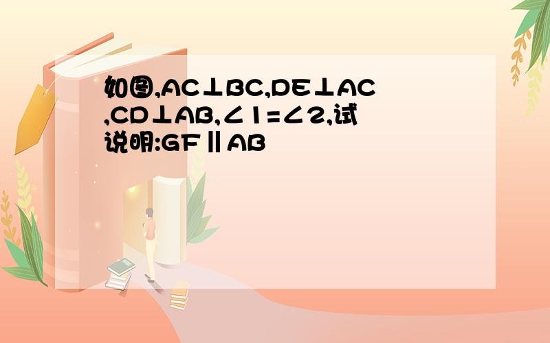 如图,AC⊥BC,DE⊥AC,CD⊥AB,∠1=∠2,试说明:GF‖AB