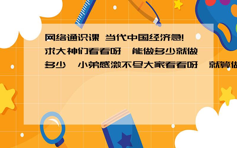 网络通识课 当代中国经济急!求大神们看看呀,能做多少就做多少,小弟感激不尽大家看看呀,就算做一题也行呢!