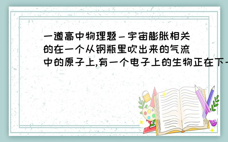 一道高中物理题－宇宙膨胀相关的在一个从钢瓶里吹出来的气流中的原子上,有一个电子上的生物正在下一个结论宇宙正在膨胀而压缩汽缸里的一个原子的电子上的生物正得出相反的结论,宇