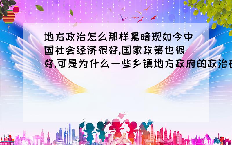 地方政治怎么那样黑暗现如今中国社会经济很好,国家政策也很好,可是为什么一些乡镇地方政府的政治确如此黑暗,本来中国国家主席胡锦涛主席主张的是以人为本,以德治国的民本思想,可是