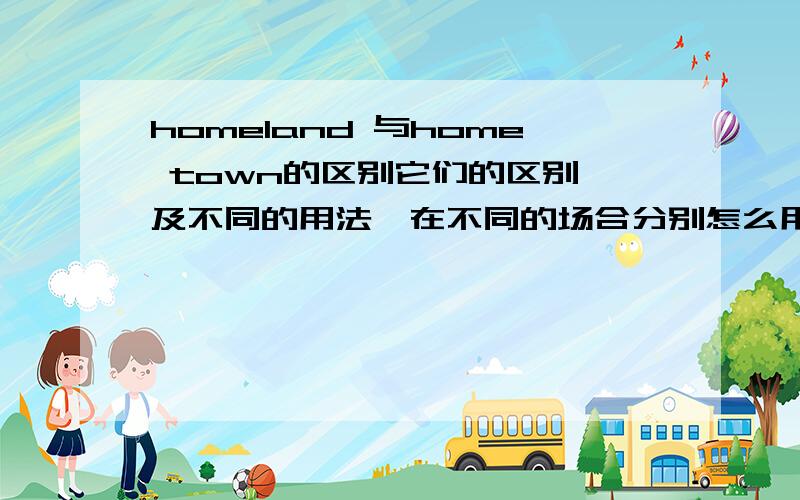 homeland 与home town的区别它们的区别,及不同的用法,在不同的场合分别怎么用.