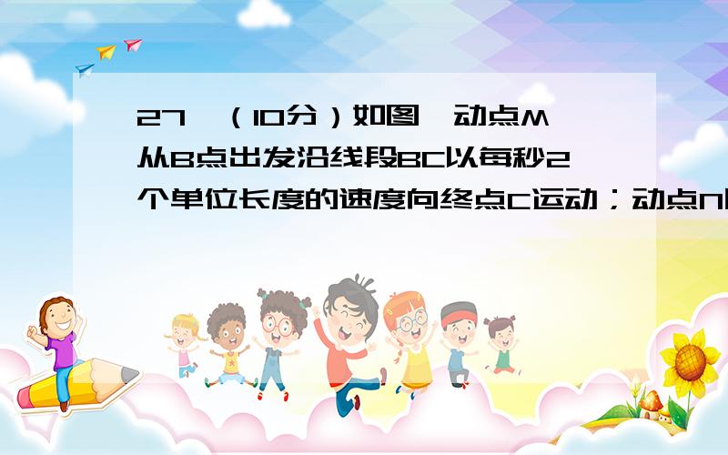 27、（10分）如图,动点M从B点出发沿线段BC以每秒2个单位长度的速度向终点C运动；动点N同时从A点出发沿线段AB以每秒1个单位长度的速度向终点B运动．设运动的时间为t秒．（1）求BC的长．（2