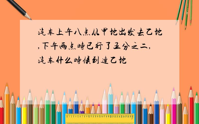 汽车上午八点从甲地出发去乙地,下午两点时已行了五分之二,汽车什么时候到达乙地