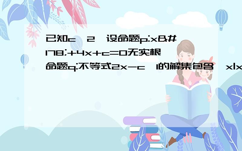 已知c>2,设命题p:x²+4x+c=0无实根命题q:不等式2x-c>1的解集包含｛x|x≥3｝如果两个命题有且只有一设是正确的,求实数c的范围