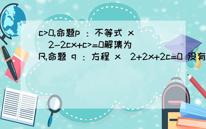 c>0,命题p ：不等式 x^2-2cx+c>=0解集为R,命题 q ：方程 x^2+2x+2c=0 没有实根,如果命题 p或 q为真命题,p且q为假命题,求 c 的取值范围