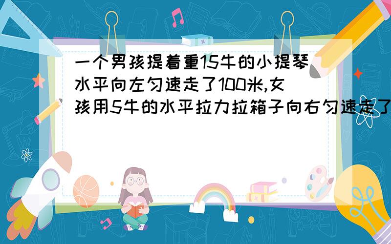 一个男孩提着重15牛的小提琴水平向左匀速走了100米,女孩用5牛的水平拉力拉箱子向右匀速走了100米,则男孩对小提琴做了______功,女孩对箱子做了_______功.