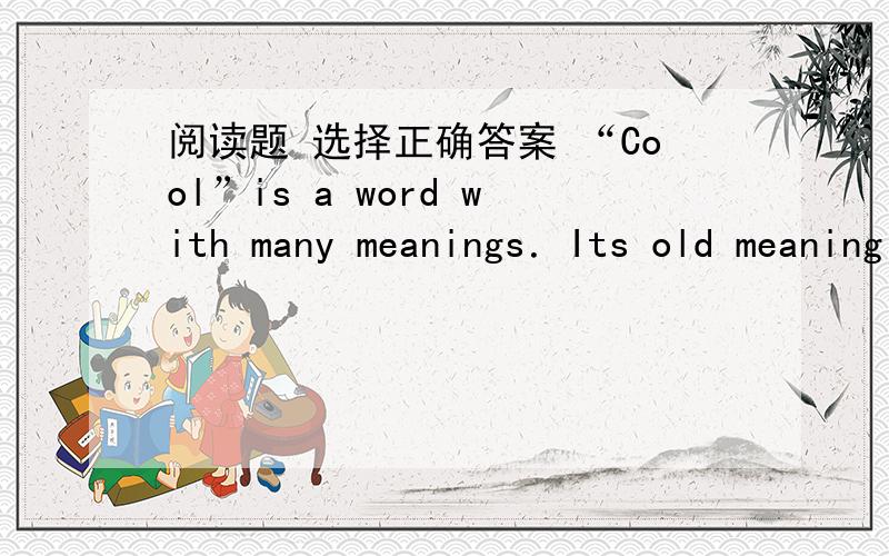 阅读题 选择正确答案 “Cool”is a word with many meanings．Its old meaning is used to express a temperature that is a little bit cold．As the world has changed,the word has had many different meaning．“Cool”can be used to express fee