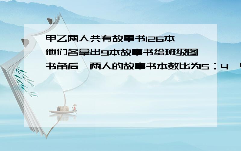 甲乙两人共有故事书126本,他们各拿出9本故事书给班级图书角后,两人的故事书本数比为5：4,甲乙两人原来各有故事书多少本 列二元一次方程组