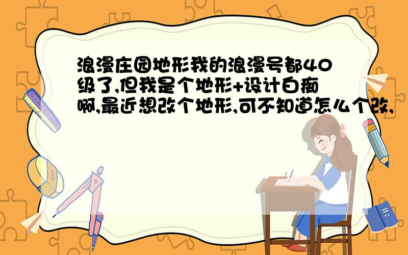 浪漫庄园地形我的浪漫号都40级了,但我是个地形+设计白痴啊,最近想改个地形,可不知道怎么个改,