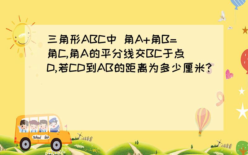 三角形ABC中 角A+角B=角C,角A的平分线交BC于点D,若CD到AB的距离为多少厘米?