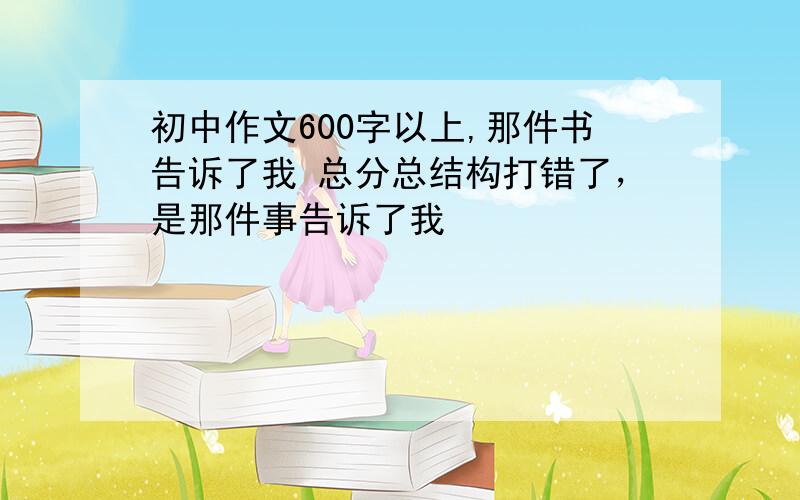 初中作文600字以上,那件书告诉了我 总分总结构打错了，是那件事告诉了我