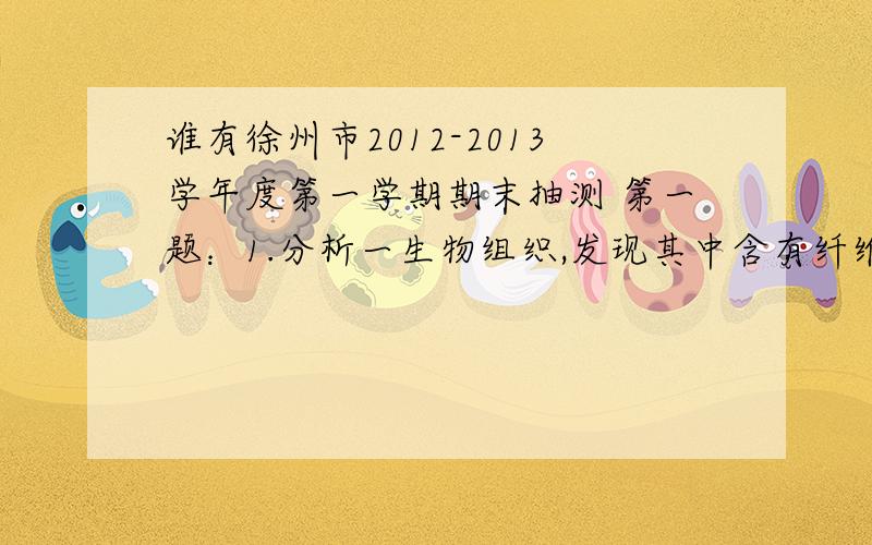 谁有徐州市2012-2013学年度第一学期期末抽测 第一题：1.分析一生物组织,发现其中含有纤维度素.