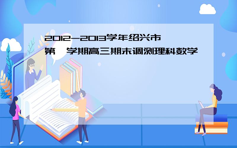 2012-2013学年绍兴市第一学期高三期末调测理科数学