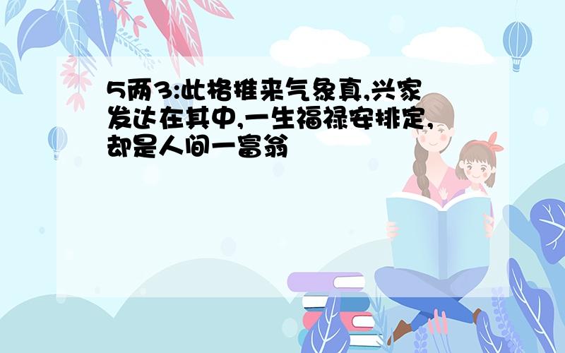 5两3:此格推来气象真,兴家发达在其中,一生福禄安排定,却是人间一富翁