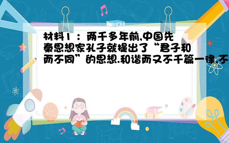 材料1 ：两千多年前,中国先秦思想家孔子就提出了“君子和而不同”的思想.和谐而又不千篇一律,不同而又不相互冲突.和谐以共生共长,不同以相辅相成.和而不同,是社会事务和社会关系发展