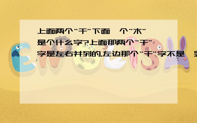 上面两个“干”下面一个“木”是个什么字?上面那两个“干”字是左右并列的.左边那个“干”字不是一竖而是一撇.下面是个“木”字.经常在人名里看到这个字.