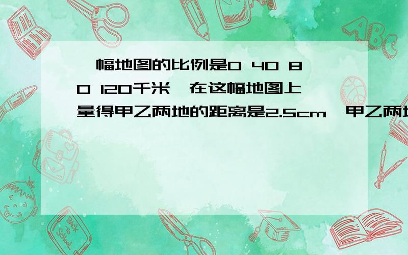 一幅地图的比例是0 40 80 120千米,在这幅地图上量得甲乙两地的距离是2.5cm,甲乙两地间的实际距离是多少千米?