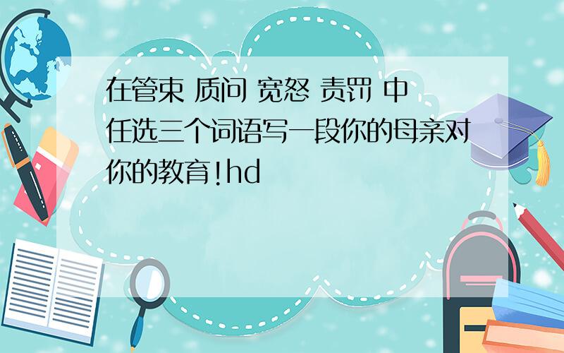 在管束 质问 宽怒 责罚 中任选三个词语写一段你的母亲对你的教育!hd