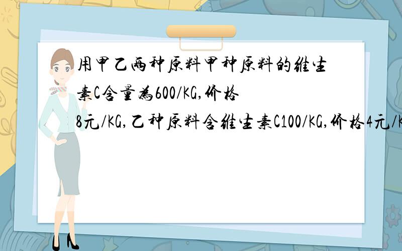 用甲乙两种原料甲种原料的维生素C含量为600/KG,价格8元/KG,乙种原料含维生素C100/KG,价格4元/KG.甲乙两种原料配制成某种饮料,已知这两种原料维生素C的含量及购买这两种原料的价格如下,原料