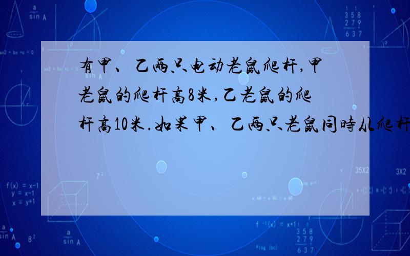 有甲、乙两只电动老鼠爬杆,甲老鼠的爬杆高8米,乙老鼠的爬杆高10米.如果甲、乙两只老鼠同时从爬杆的下：3,而甲鼠爬到另一端下降时的速度是上升速度的三倍,问当甲鼠下降与乙鼠上升于同