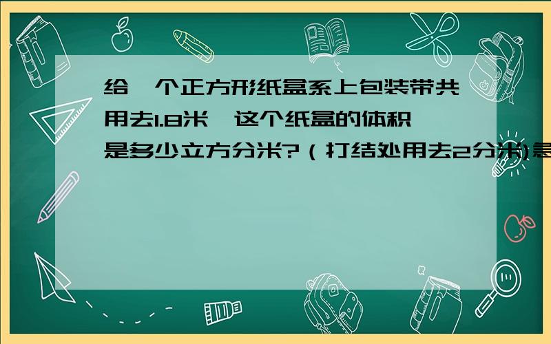 给一个正方形纸盒系上包装带共用去1.8米,这个纸盒的体积是多少立方分米?（打结处用去2分米)急急急急急急急急急急急急急急急！！！！！！！！！！！！！！！！！！！！！！！十万火急