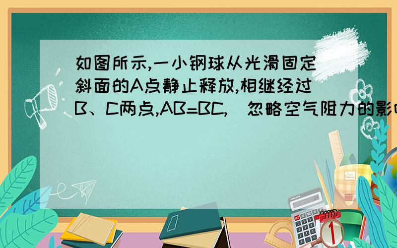 如图所示,一小钢球从光滑固定斜面的A点静止释放,相继经过B、C两点,AB=BC,（忽略空气阻力的影响）则A、小钢球下滑过程中做匀速直线运动B、小钢球在AB、BC两段内运动的平均速度相等 B、小