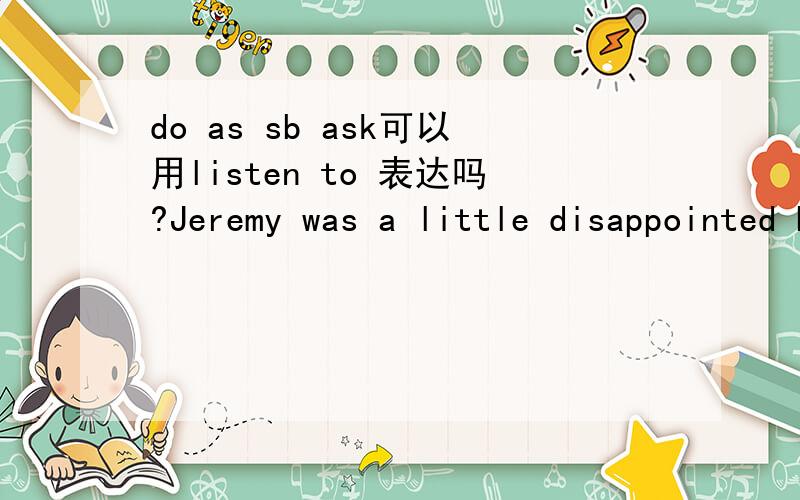 do as sb ask可以用listen to 表达吗?Jeremy was a little disappointed by this but he did as his daughter asked.这不免使杰瑞里有点扫兴,但他还是接受女儿的要求了do as sb ask/say应该是听从的意思.我们口语常说听谁