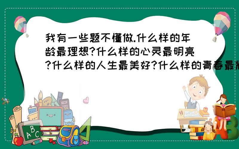 我有一些题不懂做.什么样的年龄最理想?什么样的心灵最明亮?什么样的人生最美好?什么样的青春最辉煌?鲜花说,我开放的年龄最妩媚；海燕说,——————————————太阳说,———