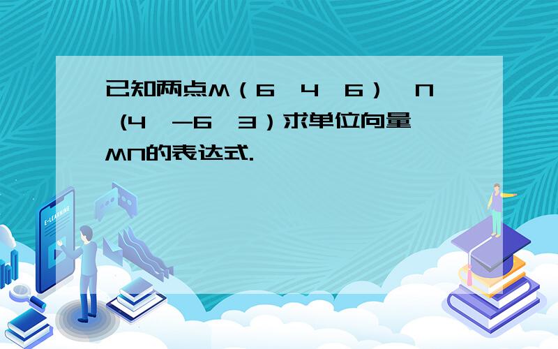 已知两点M（6,4,6）、N (4,-6,3）求单位向量MN的表达式.