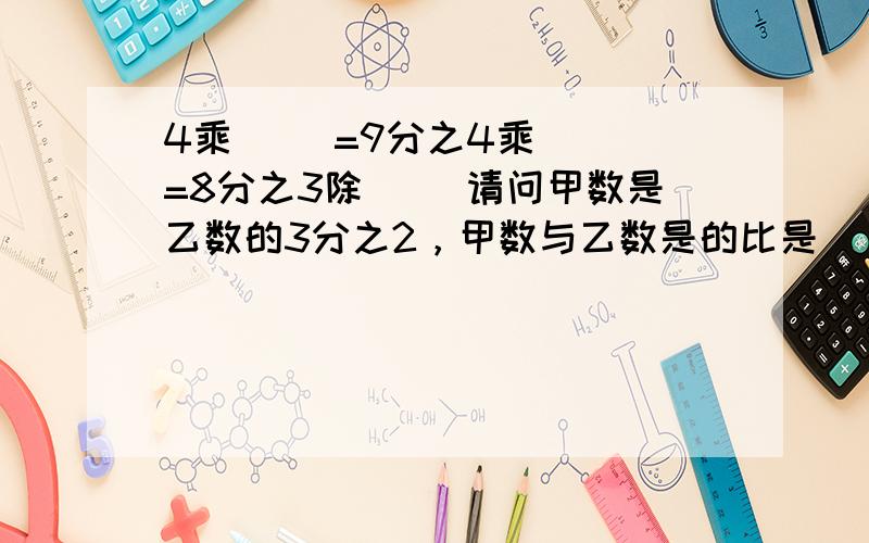 4乘( )=9分之4乘( )=8分之3除( )请问甲数是乙数的3分之2，甲数与乙数是的比是（     ）