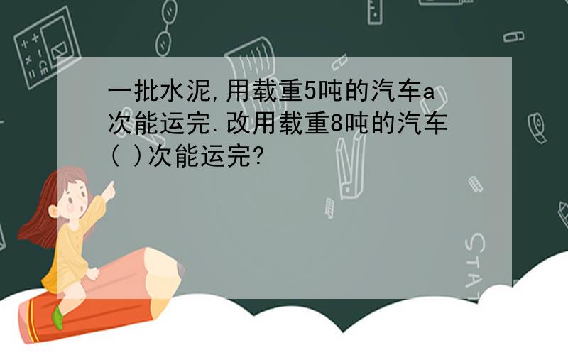 一批水泥,用载重5吨的汽车a次能运完.改用载重8吨的汽车( )次能运完?