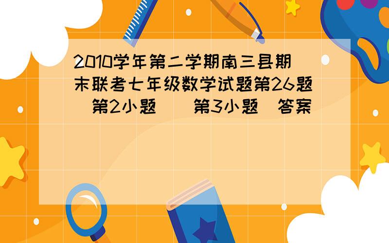 2010学年第二学期南三县期末联考七年级数学试题第26题（第2小题）（第3小题）答案