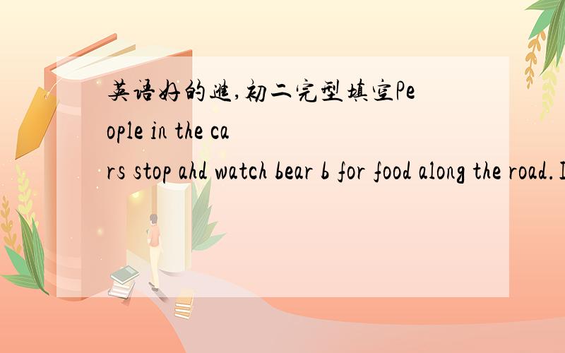 英语好的进,初二完型填空People in the cars stop ahd watch bear b for food along the road.If you want to see wild bears close b ,a good place to go is a zoo.两个都是b打头的单词,请在下午3点前尽量完成,