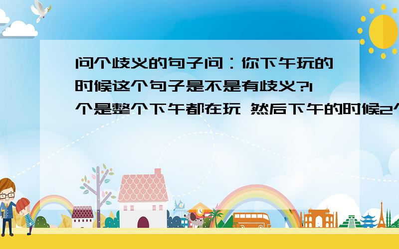 问个歧义的句子问：你下午玩的时候这个句子是不是有歧义?1个是整个下午都在玩 然后下午的时候2个是下午特指玩的时候?