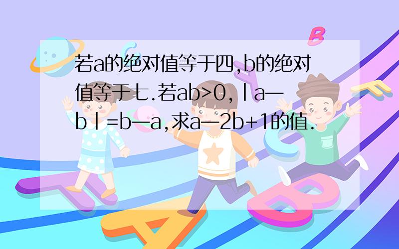 若a的绝对值等于四,b的绝对值等于七.若ab>0,丨a—b丨=b—a,求a—2b+1的值.