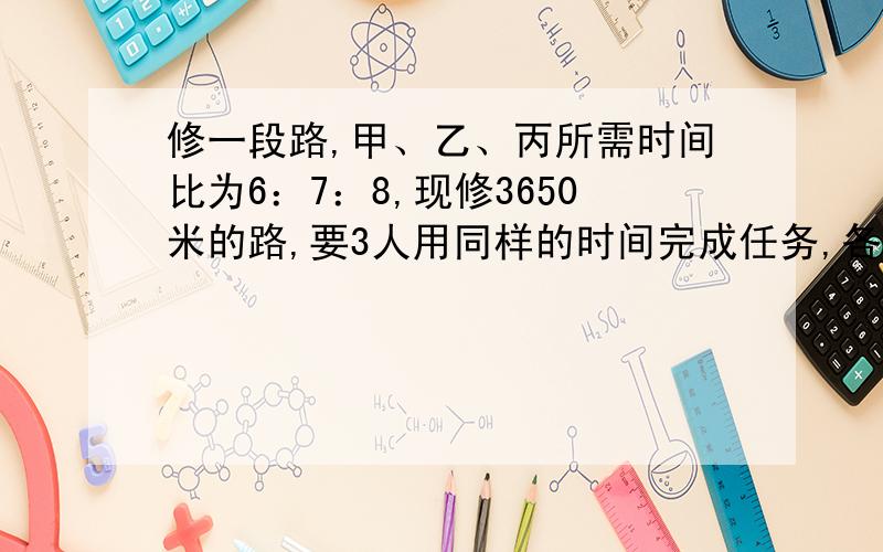 修一段路,甲、乙、丙所需时间比为6：7：8,现修3650米的路,要3人用同样的时间完成任务,各应修多少米?