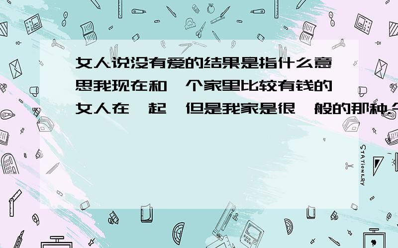 女人说没有爱的结果是指什么意思我现在和一个家里比较有钱的女人在一起,但是我家是很一般的那种.今天为了一点小事情吵架,她和我说分手.我没同意,后来又说了点别的.过了一会儿她说她