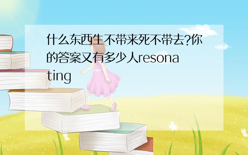 什么东西生不带来死不带去?你的答案又有多少人resonating