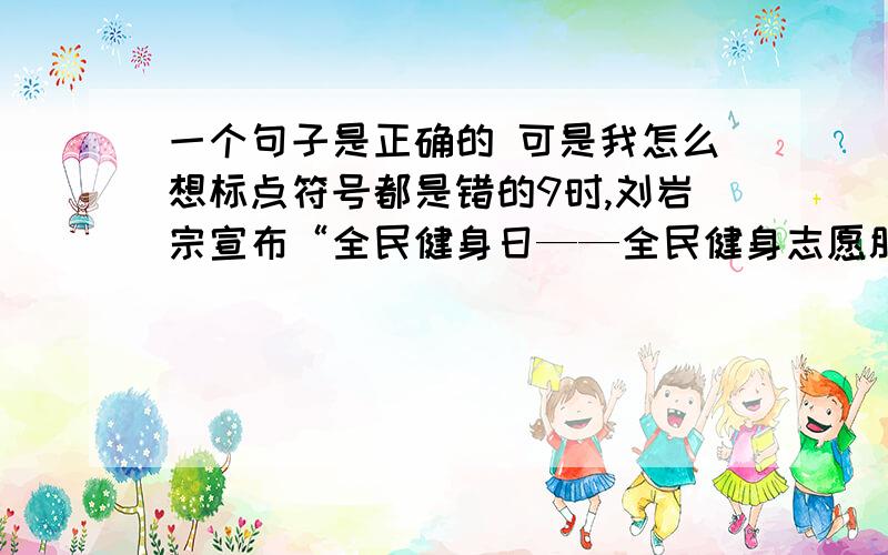 一个句子是正确的 可是我怎么想标点符号都是错的9时,刘岩宗宣布“全民健身日——全民健身志愿服务大行动”开始.      我觉得应该是9时,刘岩宗宣布：“‘全民健身日——全民健身志愿服