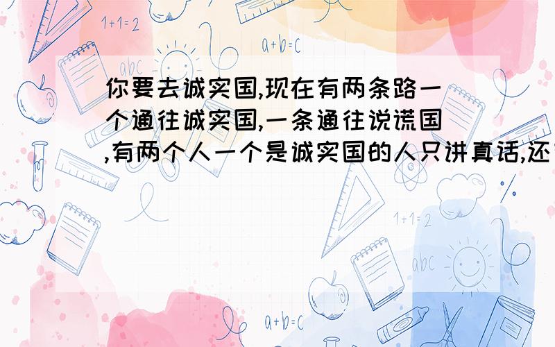 你要去诚实国,现在有两条路一个通往诚实国,一条通往说谎国,有两个人一个是诚实国的人只讲真话,还有一个是说谎国的人只讲真话,问路要1元钱,你只有1元钱,该怎么问路