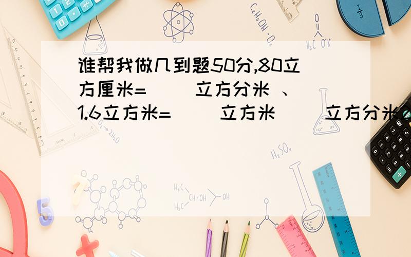 谁帮我做几到题50分,80立方厘米=（ ）立方分米 、 1.6立方米=（ ）立方米（ ）立方分米25立方分米=（ ）升=（ ）毫升 、 125毫升=（ ）立方分米 把5克盐放入355克水中,盐的重量占盐水的几分之