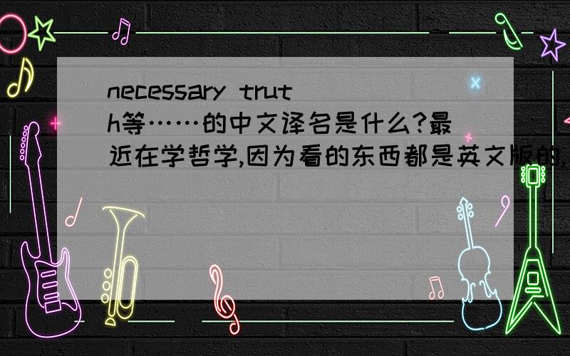 necessary truth等……的中文译名是什么?最近在学哲学,因为看的东西都是英文版的,所以很想知道以下的中文译名分别是什么?necessary truthcontingent truthThe Identity Theorynecessary beinga prioria posteriorimenta