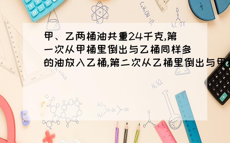 甲、乙两桶油共重24千克,第一次从甲桶里倒出与乙桶同样多的油放入乙桶,第二次从乙桶里倒出与甲桶同样多的油放入甲桶,这时两桶内的油同样多,问甲、乙两桶原来各有油多少千克?