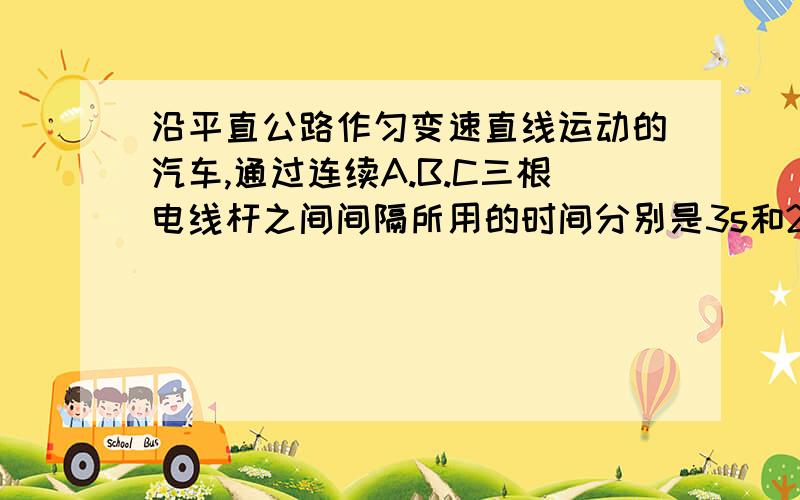 沿平直公路作匀变速直线运动的汽车,通过连续A.B.C三根电线杆之间间隔所用的时间分别是3s和2s,已知相邻两电线杆间距为45m,求汽车的加速度和通过中间电线杆时的速度?