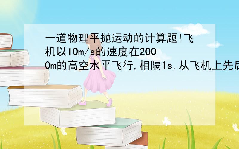 一道物理平抛运动的计算题!飞机以10m/s的速度在2000m的高空水平飞行,相隔1s,从飞机上先后掉下甲、乙两物体,不计空气阻力,g取10m/平方秒,问两物体在空间相距的最大距离为多少?求解题思路,以