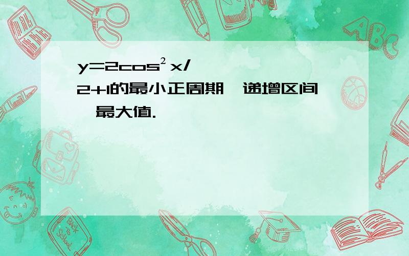 y=2cos²x/2+1的最小正周期,递增区间,最大值.