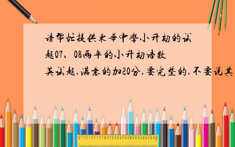 请帮忙提供东华中学小升初的试题07、08两年的小升初语数英试题,满意的加20分,要完整的,不要说其他的主要是什么